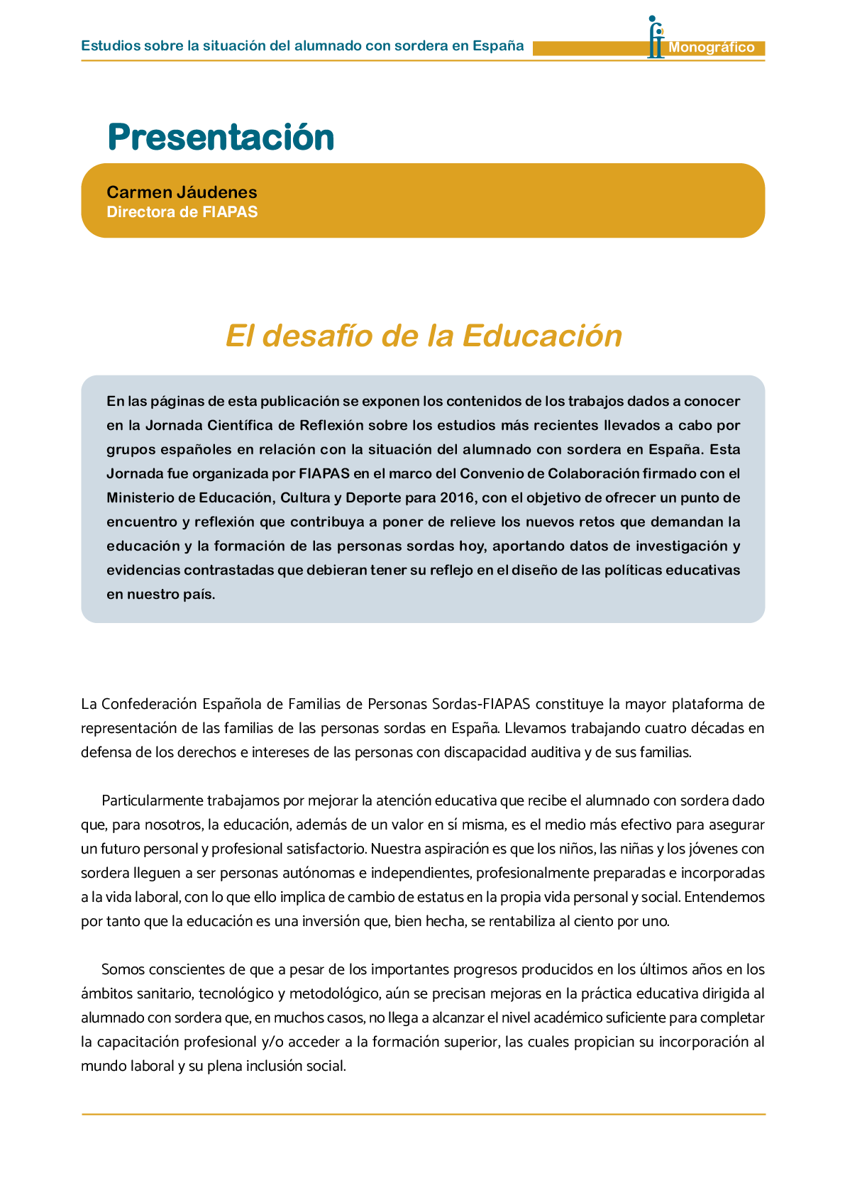 La II Jornada Cient fica de Reflexi n Educativa celebrada en Madrid  el 25 y 26 de noviembre de 2016  como una de las acciones desarrolladas por FIAPAS en el Marco del Convenio de Colaboraci n con el Ministerio de Educaci n  Cultura y Deporte y Fundaci n ONCE logr  reunir  de forma excepcional en Espa a  a investigadores nacionales de reconocido prestigio con el objetivo de conocer los resultados de sus estudios sobre la situaci n del alumnado con sordera  pudiendo obtener  a partir de datos y evidencias cient ficas  conclusiones que permitan el dise o de pol ticas educativas acordes con la realidad del alumnado con sordera   FIAPAS recoge en este Monografico  15 estudios y experiencias recientes  presentadas por expertos  realizadas en Espa a en relaci n con la educaci n  habilitaci n  recursos de accesibilidad  y preparaci n profesional de los ni os  ni as y j venes con sordera  As  mismo  se presentaron 4 comunicaciones de las Oficinas de Atenci n a la Discapacidad de las Universidades de Burgos  Universidad de Valencia  Universidad Complutense de Madrid y Universidad Pontificia de Comilla