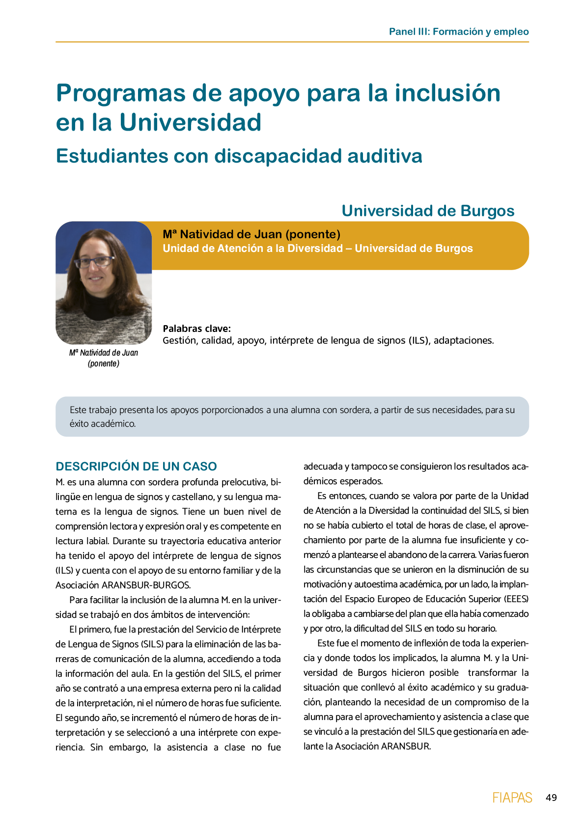 La II Jornada Cient fica de Reflexi n Educativa celebrada en Madrid  el 25 y 26 de noviembre de 2016  como una de las acciones desarrolladas por FIAPAS en el Marco del Convenio de Colaboraci n con el Ministerio de Educaci n  Cultura y Deporte y Fundaci n ONCE logr  reunir  de forma excepcional en Espa a  a investigadores nacionales de reconocido prestigio con el objetivo de conocer los resultados de sus estudios sobre la situaci n del alumnado con sordera  pudiendo obtener  a partir de datos y evidencias cient ficas  conclusiones que permitan el dise o de pol ticas educativas acordes con la realidad del alumnado con sordera   FIAPAS recoge en este Monografico  15 estudios y experiencias recientes  presentadas por expertos  realizadas en Espa a en relaci n con la educaci n  habilitaci n  recursos de accesibilidad  y preparaci n profesional de los ni os  ni as y j venes con sordera  As  mismo  se presentaron 4 comunicaciones de las Oficinas de Atenci n a la Discapacidad de las Universidades de Burgos  Universidad de Valencia  Universidad Complutense de Madrid y Universidad Pontificia de Comilla
