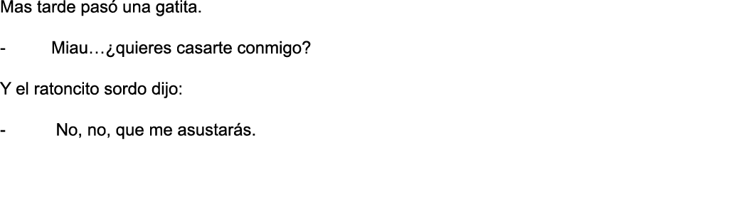 Mas tarde pasó una gatita   - Miau  quieres casarte conmigo  Y el ratoncito sordo dijo: - No, no, que me asustarás  
